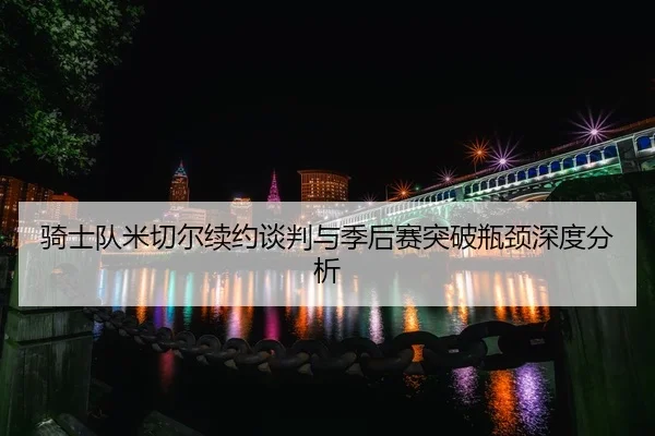 骑士队米切尔续约谈判与季后赛突破瓶颈深度分析