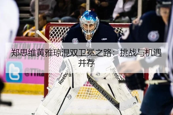 郑思维黄雅琼混双卫冕之路：挑战与机遇并存