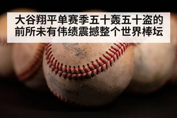 大谷翔平单赛季五十轰五十盗的前所未有伟绩震撼整个世界棒坛