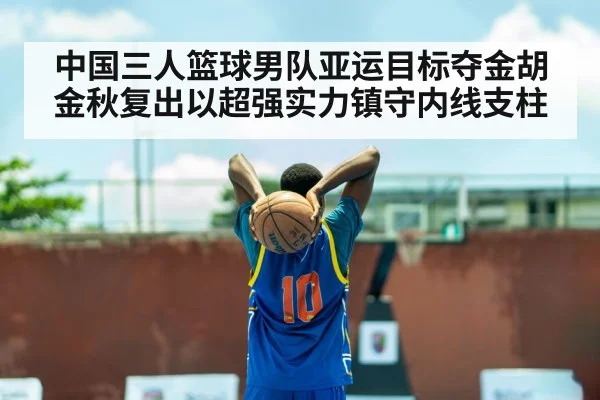 中国三人篮球男队亚运目标夺金胡金秋复出以超强实力镇守内线支柱