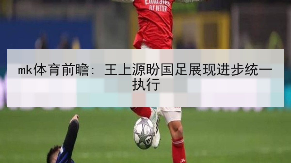 mk体育前瞻: 王上源盼国足展现进步统一执行