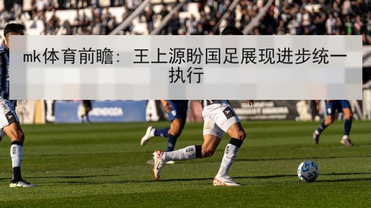 mk体育前瞻: 王上源盼国足展现进步统一执行